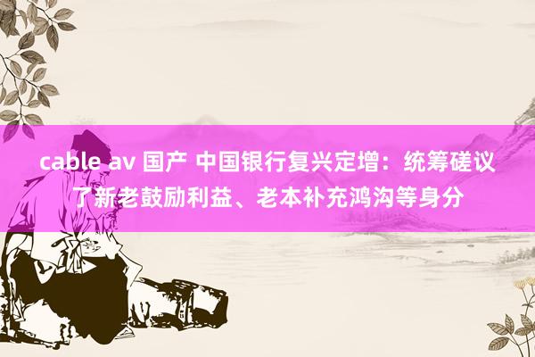 cable av 国产 中国银行复兴定增：统筹磋议了新老鼓励利益、老本补充鸿沟等身分