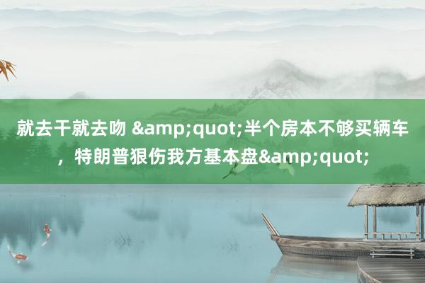 就去干就去吻 &quot;半个房本不够买辆车，特朗普狠伤我方基本盘&quot;