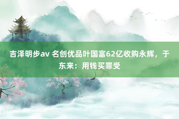 吉泽明步av 名创优品叶国富62亿收购永辉，于东来：用钱买罪受