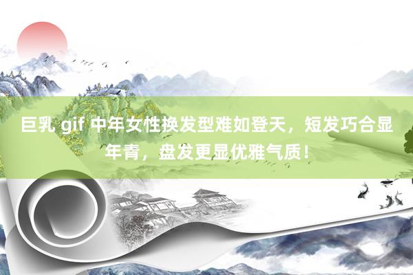 巨乳 gif 中年女性换发型难如登天，短发巧合显年青，盘发更显优雅气质！