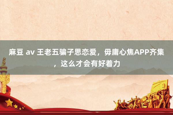 麻豆 av 王老五骗子思恋爱，毋庸心焦APP齐集，这么才会有好着力
