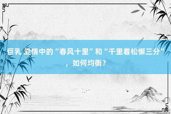 巨乳 爱情中的“春风十里”和“千里着松懈三分”，如何均衡？
