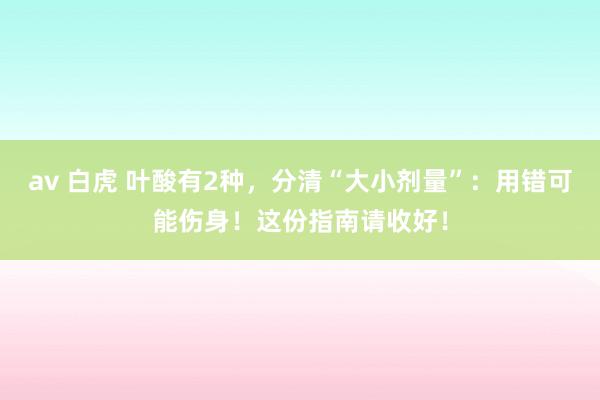 av 白虎 叶酸有2种，分清“大小剂量”：用错可能伤身！这份指南请收好！