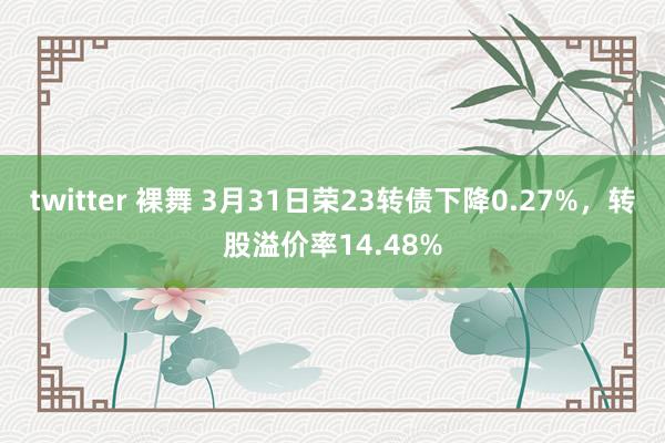 twitter 裸舞 3月31日荣23转债下降0.27%，转股溢价率14.48%