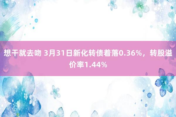 想干就去吻 3月31日新化转债着落0.36%，转股溢价率1.44%