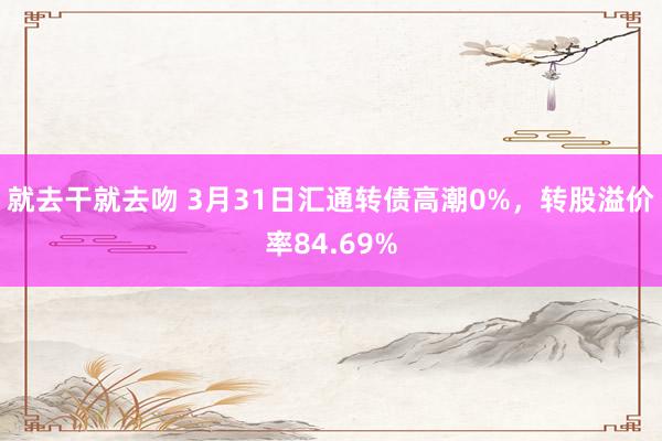 就去干就去吻 3月31日汇通转债高潮0%，转股溢价率84.69%