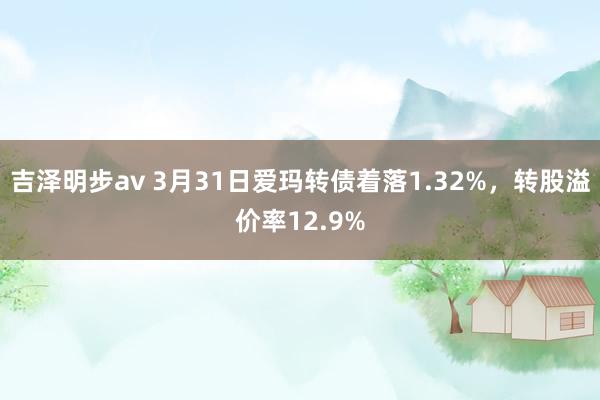 吉泽明步av 3月31日爱玛转债着落1.32%，转股溢价率12.9%