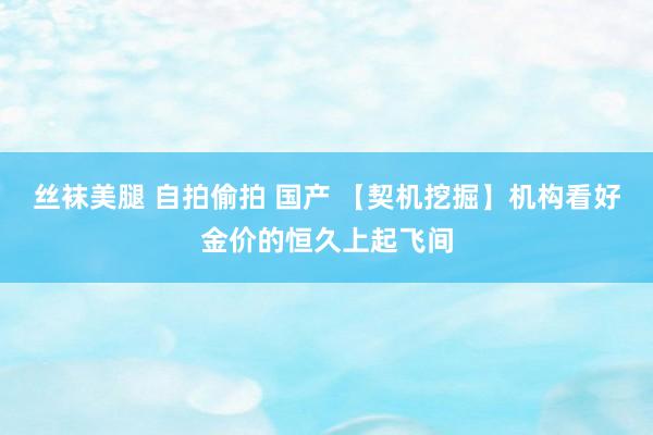 丝袜美腿 自拍偷拍 国产 【契机挖掘】机构看好金价的恒久上起飞间