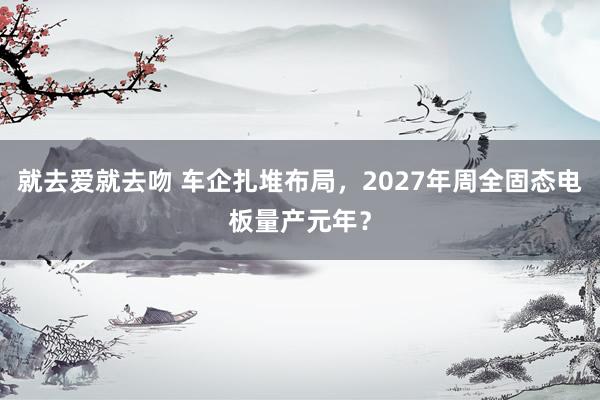 就去爱就去吻 车企扎堆布局，2027年周全固态电板量产元年？