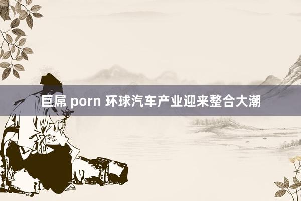 巨屌 porn 环球汽车产业迎来整合大潮