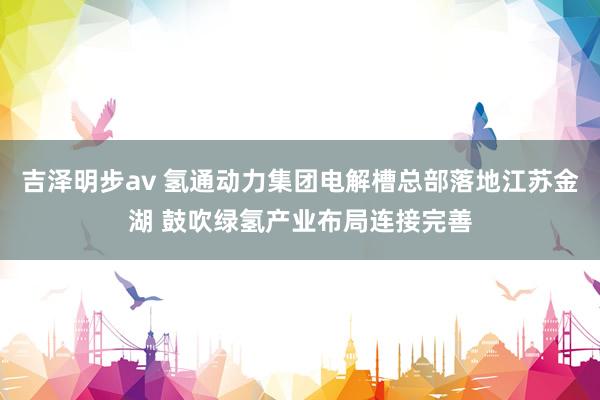 吉泽明步av 氢通动力集团电解槽总部落地江苏金湖 鼓吹绿氢产业布局连接完善