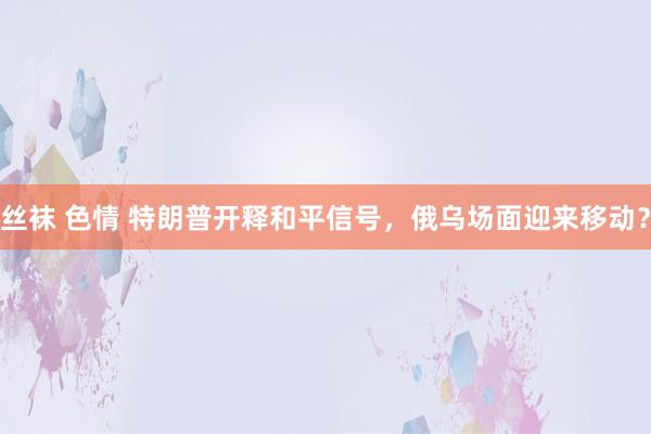 丝袜 色情 特朗普开释和平信号，俄乌场面迎来移动？