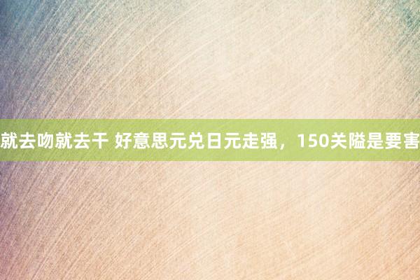 就去吻就去干 好意思元兑日元走强，150关隘是要害
