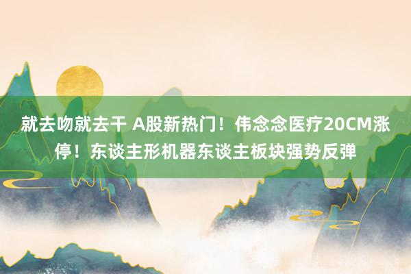 就去吻就去干 A股新热门！伟念念医疗20CM涨停！东谈主形机器东谈主板块强势反弹