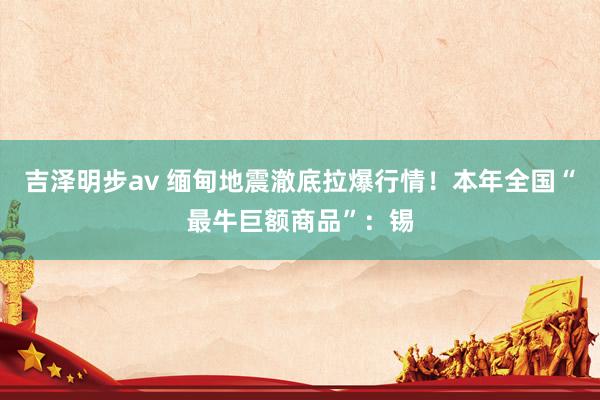 吉泽明步av 缅甸地震澈底拉爆行情！本年全国“最牛巨额商品”：锡