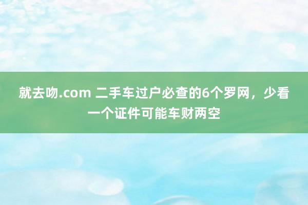 就去吻.com 二手车过户必查的6个罗网，少看一个证件可能车财两空