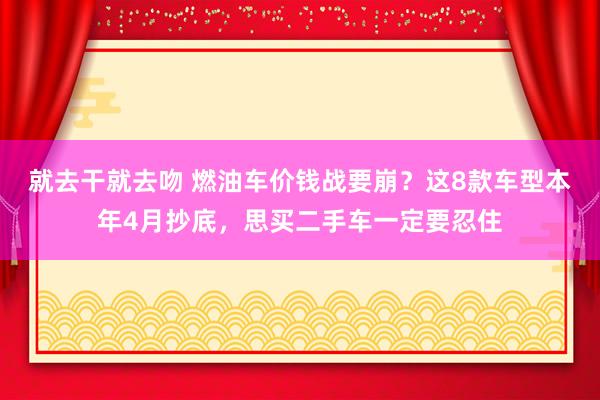 就去干就去吻 燃油车价钱战要崩？这8款车型本年4月抄底，思买二手车一定要忍住