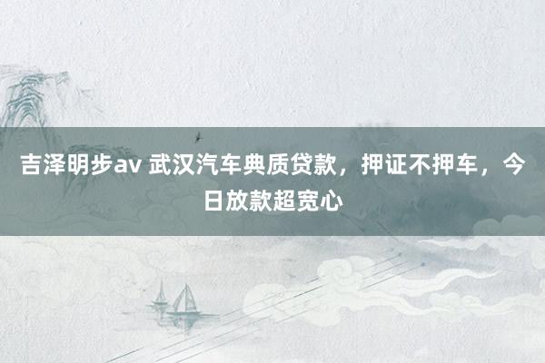 吉泽明步av 武汉汽车典质贷款，押证不押车，今日放款超宽心