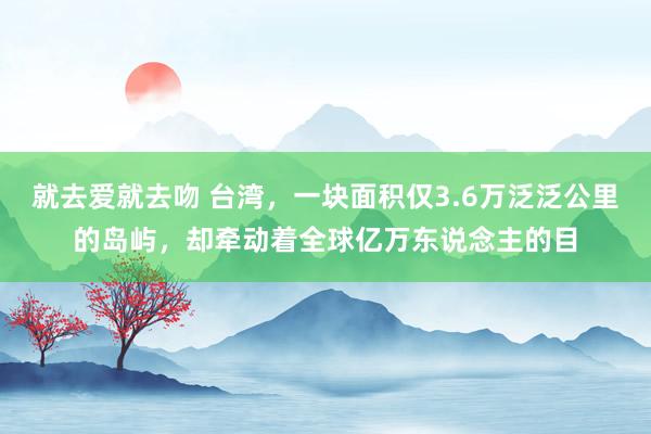 就去爱就去吻 台湾，一块面积仅3.6万泛泛公里的岛屿，却牵动着全球亿万东说念主的目