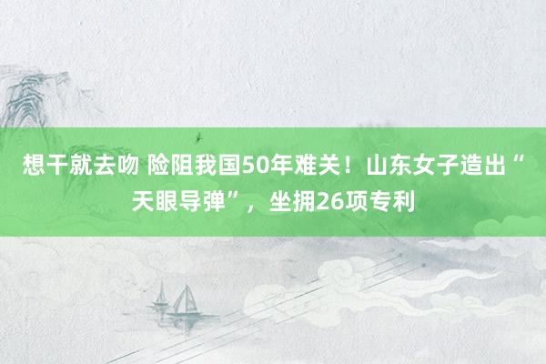 想干就去吻 险阻我国50年难关！山东女子造出“天眼导弹”，坐拥26项专利