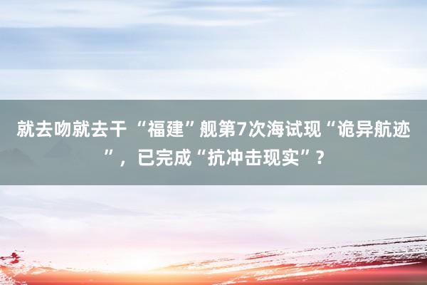 就去吻就去干 “福建”舰第7次海试现“诡异航迹”，已完成“抗冲击现实”？