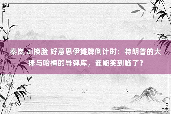 秦岚 ai换脸 好意思伊摊牌倒计时：特朗普的大棒与哈梅的导弹库，谁能笑到临了？