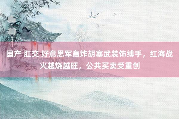 国产 肛交 好意思军轰炸胡塞武装饰缚手，红海战火越烧越旺，公共买卖受重创