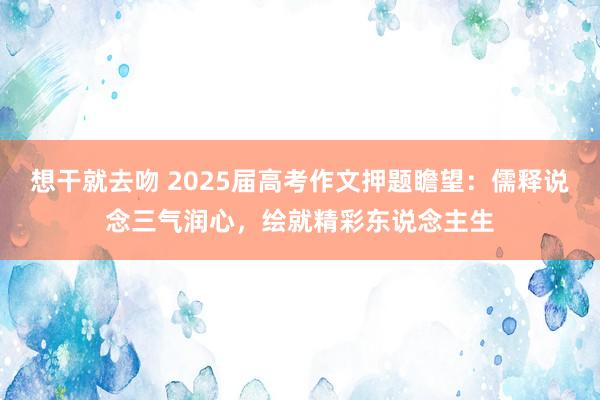 想干就去吻 2025届高考作文押题瞻望：儒释说念三气润心，绘就精彩东说念主生