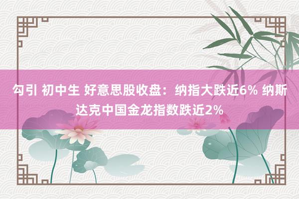 勾引 初中生 好意思股收盘：纳指大跌近6% 纳斯达克中国金龙指数跌近2%