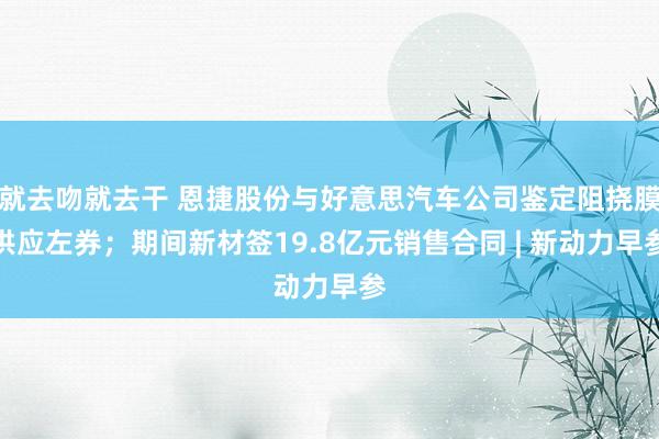 就去吻就去干 恩捷股份与好意思汽车公司鉴定阻挠膜供应左券；期间新材签19.8亿元销售合同 | 新动力早参