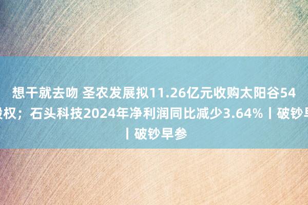 想干就去吻 圣农发展拟11.26亿元收购太阳谷54%股权；石头科技2024年净利润同比减少3.64%丨破钞早参