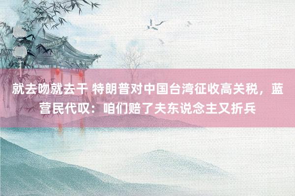 就去吻就去干 特朗普对中国台湾征收高关税，蓝营民代叹：咱们赔了夫东说念主又折兵
