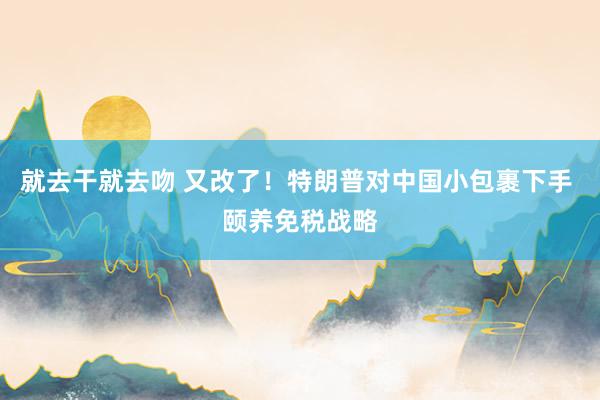 就去干就去吻 又改了！特朗普对中国小包裹下手 颐养免税战略