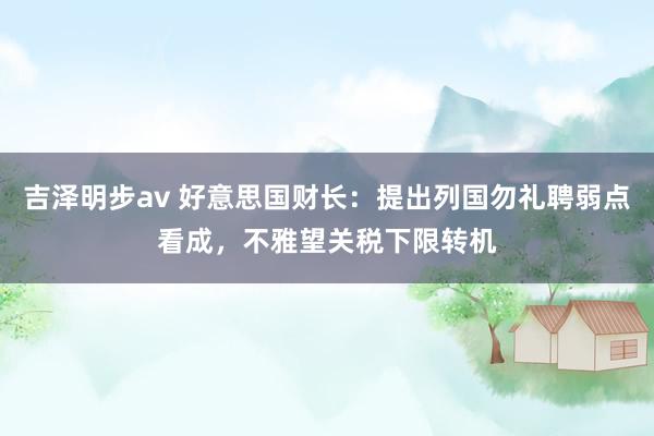 吉泽明步av 好意思国财长：提出列国勿礼聘弱点看成，不雅望关税下限转机