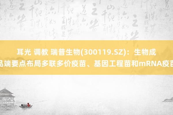 耳光 调教 瑞普生物(300119.SZ)：生物成品端要点布局多联多价疫苗、基因工程苗和mRNA疫苗
