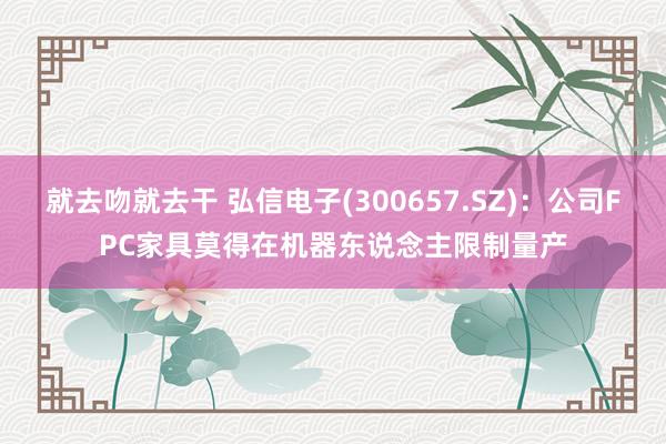 就去吻就去干 弘信电子(300657.SZ)：公司FPC家具莫得在机器东说念主限制量产