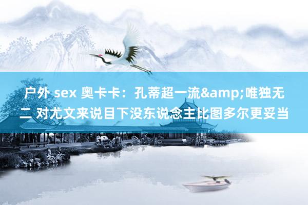 户外 sex 奥卡卡：孔蒂超一流&唯独无二 对尤文来说目下没东说念主比图多尔更妥当