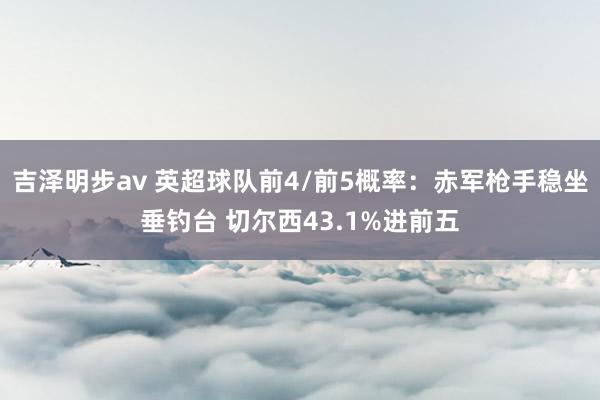 吉泽明步av 英超球队前4/前5概率：赤军枪手稳坐垂钓台 切尔西43.1%进前五