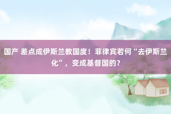 国产 差点成伊斯兰教国度！菲律宾若何“去伊斯兰化”，变成基督国的？