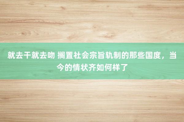就去干就去吻 搁置社会宗旨轨制的那些国度，当今的情状齐如何样了