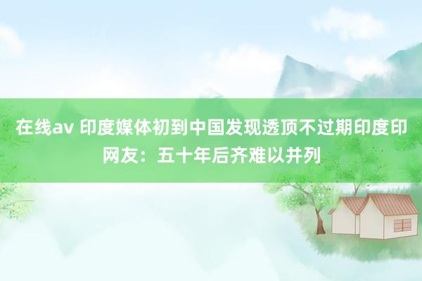 在线av 印度媒体初到中国发现透顶不过期印度印网友：五十年后齐难以并列