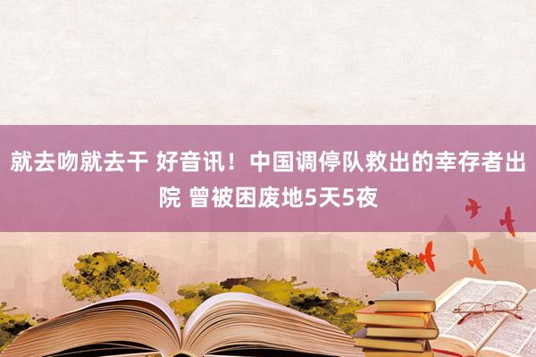就去吻就去干 好音讯！中国调停队救出的幸存者出院 曾被困废地5天5夜