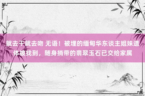 就去干就去吻 无语！被埋的缅甸华东谈主姐妹遗体被找到，随身捎带的翡翠玉石已交给家属