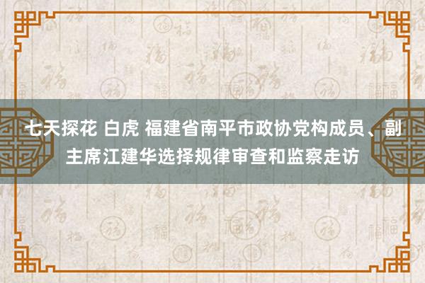 七天探花 白虎 福建省南平市政协党构成员、副主席江建华选择规律审查和监察走访