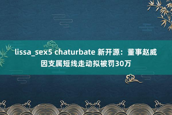 lissa_sex5 chaturbate 新开源：董事赵威因支属短线走动拟被罚30万
