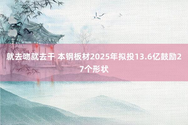 就去吻就去干 本钢板材2025年拟投13.6亿鼓励27个形状