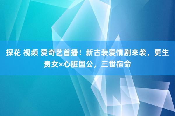 探花 视频 爱奇艺首播！新古装爱情剧来袭，更生贵女×心脏国公，三世宿命
