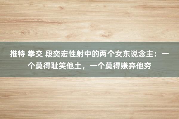 推特 拳交 段奕宏性射中的两个女东说念主：一个莫得耻笑他土，一个莫得嫌弃他穷
