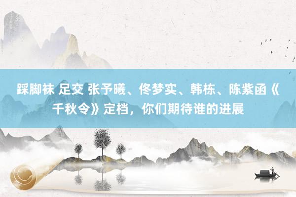 踩脚袜 足交 张予曦、佟梦实、韩栋、陈紫函《千秋令》定档，你们期待谁的进展