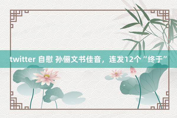twitter 自慰 孙俪文书佳音，连发12个“终于”